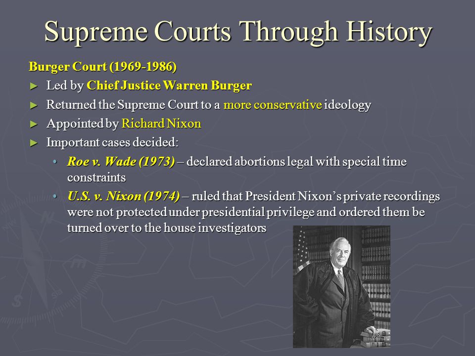 Supreme Courts Through History Burger Court ( ) ► Led by Chief Justice Warren Burger ► Returned the Supreme Court to a more conservative ideology ► Appointed by Richard Nixon ► Important cases decided: Roe v.