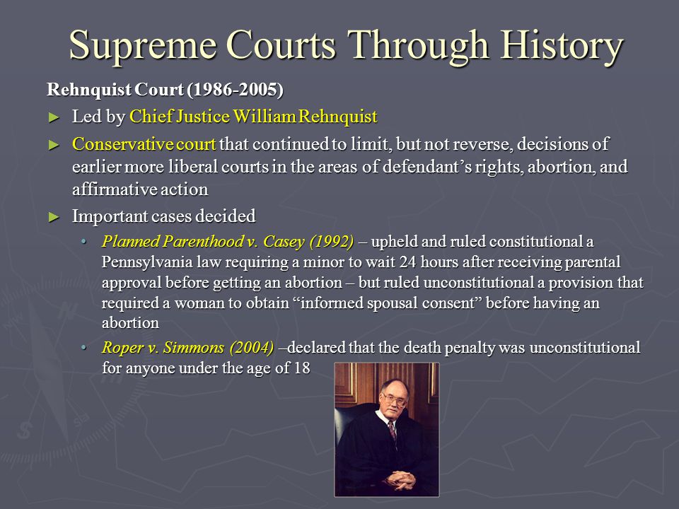 Supreme Courts Through History Rehnquist Court ( ) ► Led by Chief Justice William Rehnquist ► Conservative court that continued to limit, but not reverse, decisions of earlier more liberal courts in the areas of defendant’s rights, abortion, and affirmative action ► Important cases decided Planned Parenthood v.