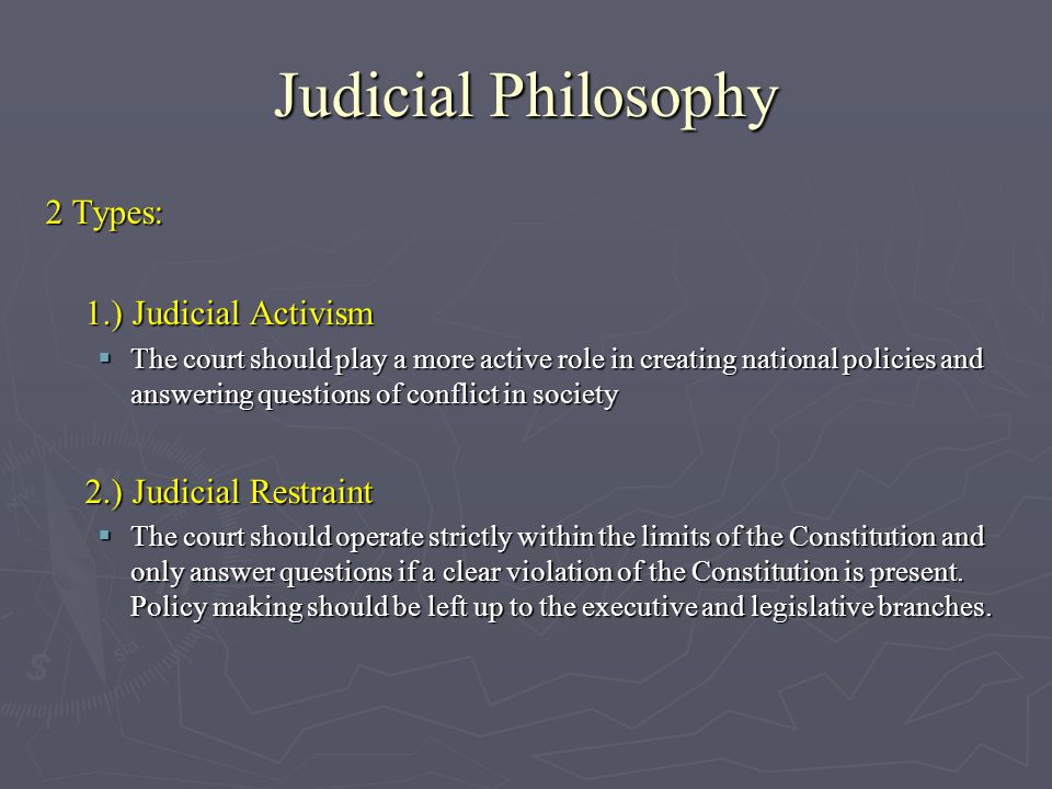 Judicial Philosophy 2 Types: 1.) Judicial Activism  The court should play a more active role in creating national policies and answering questions of conflict in society 2.) Judicial Restraint  The court should operate strictly within the limits of the Constitution and only answer questions if a clear violation of the Constitution is present.