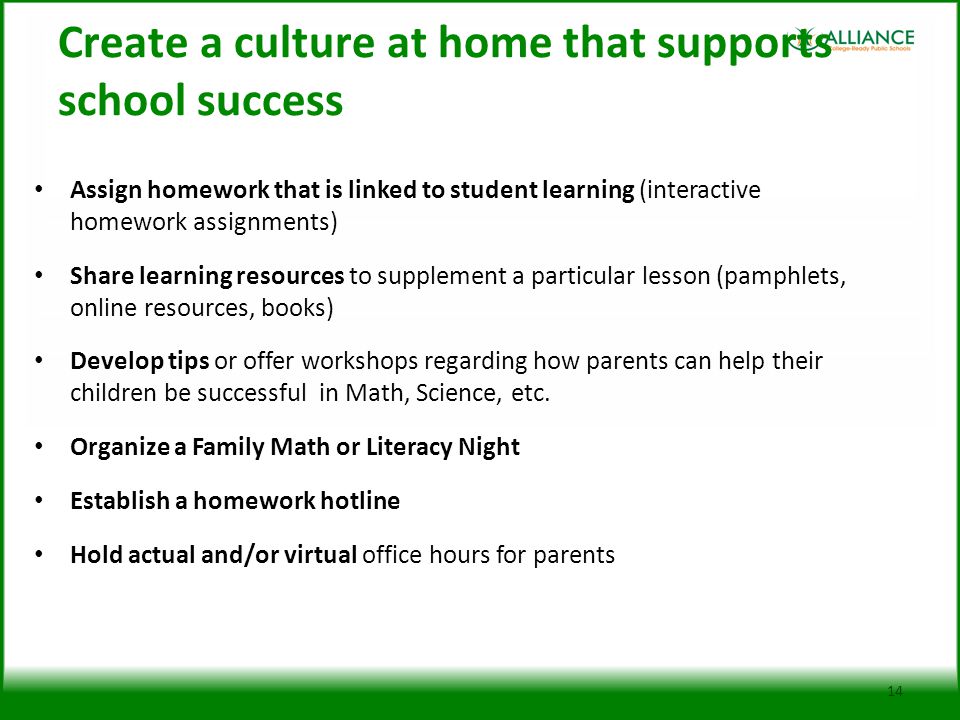 Create a culture at home that supports school success Assign homework that is linked to student learning (interactive homework assignments) Share learning resources to supplement a particular lesson (pamphlets, online resources, books) Develop tips or offer workshops regarding how parents can help their children be successful in Math, Science, etc.