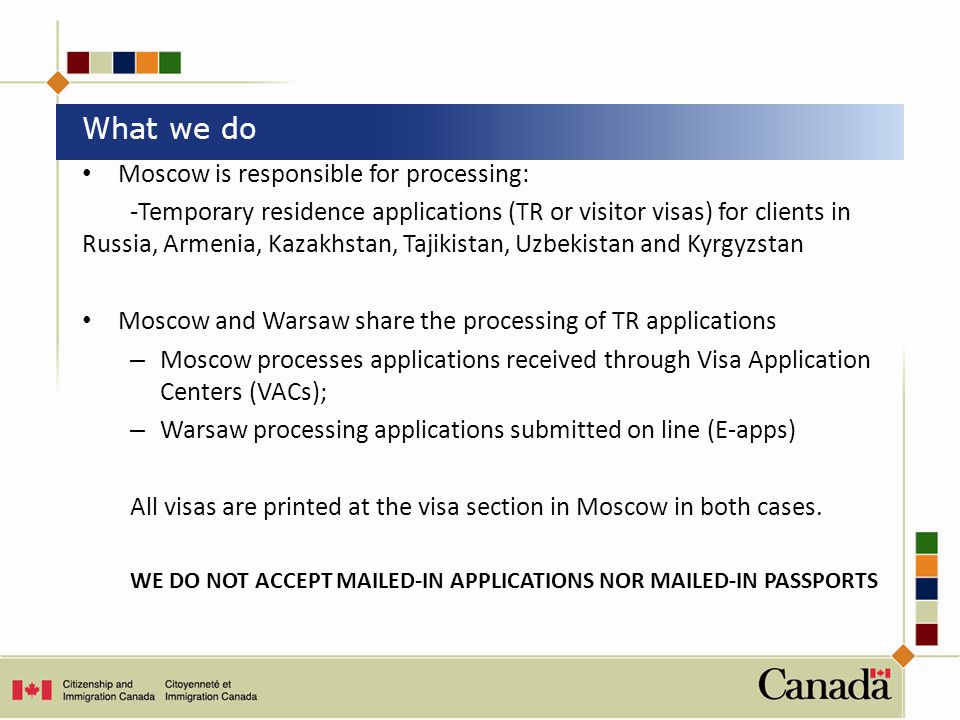 Moscow is responsible for processing: -Temporary residence applications (TR or visitor visas) for clients in Russia, Armenia, Kazakhstan, Tajikistan, Uzbekistan and Kyrgyzstan Moscow and Warsaw share the processing of TR applications – Moscow processes applications received through Visa Application Centers (VACs); – Warsaw processing applications submitted on line (E-apps) All visas are printed at the visa section in Moscow in both cases.