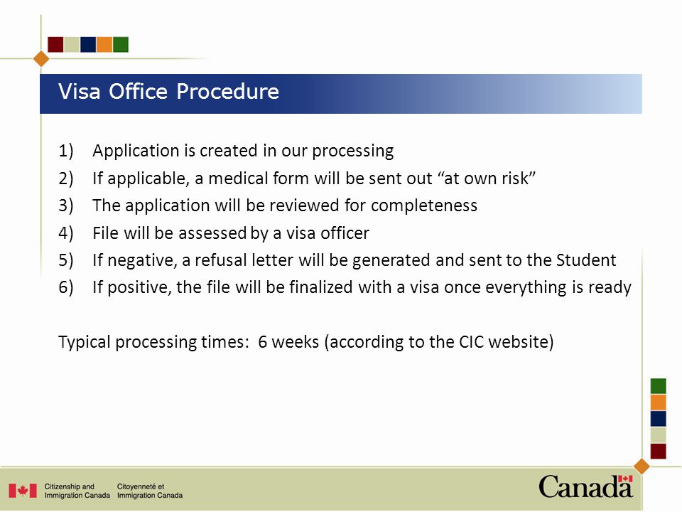 1)Application is created in our processing 2)If applicable, a medical form will be sent out at own risk 3)The application will be reviewed for completeness 4)File will be assessed by a visa officer 5) If negative, a refusal letter will be generated and sent to the Student 6) If positive, the file will be finalized with a visa once everything is ready Typical processing times: 6 weeks (according to the CIC website) Visa Office Procedure