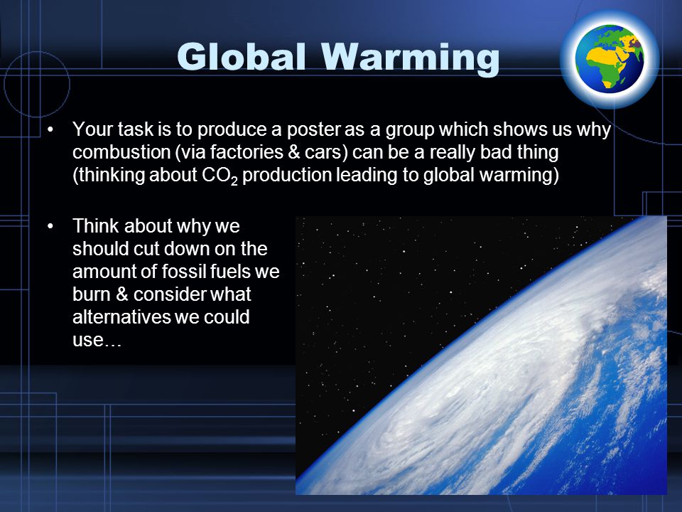 Global Warming Your task is to produce a poster as a group which shows us why combustion (via factories & cars) can be a really bad thing (thinking about CO 2 production leading to global warming) Think about why we should cut down on the amount of fossil fuels we burn & consider what alternatives we could use…