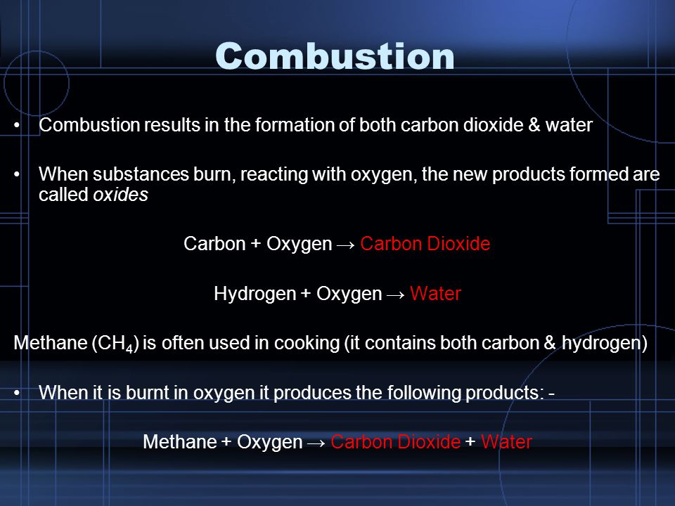 Combustion Combustion results in the formation of both carbon dioxide & water When substances burn, reacting with oxygen, the new products formed are called oxides Carbon + Oxygen → Carbon Dioxide Hydrogen + Oxygen → Water Methane (CH 4 ) is often used in cooking (it contains both carbon & hydrogen) When it is burnt in oxygen it produces the following products: - Methane + Oxygen → Carbon Dioxide + Water