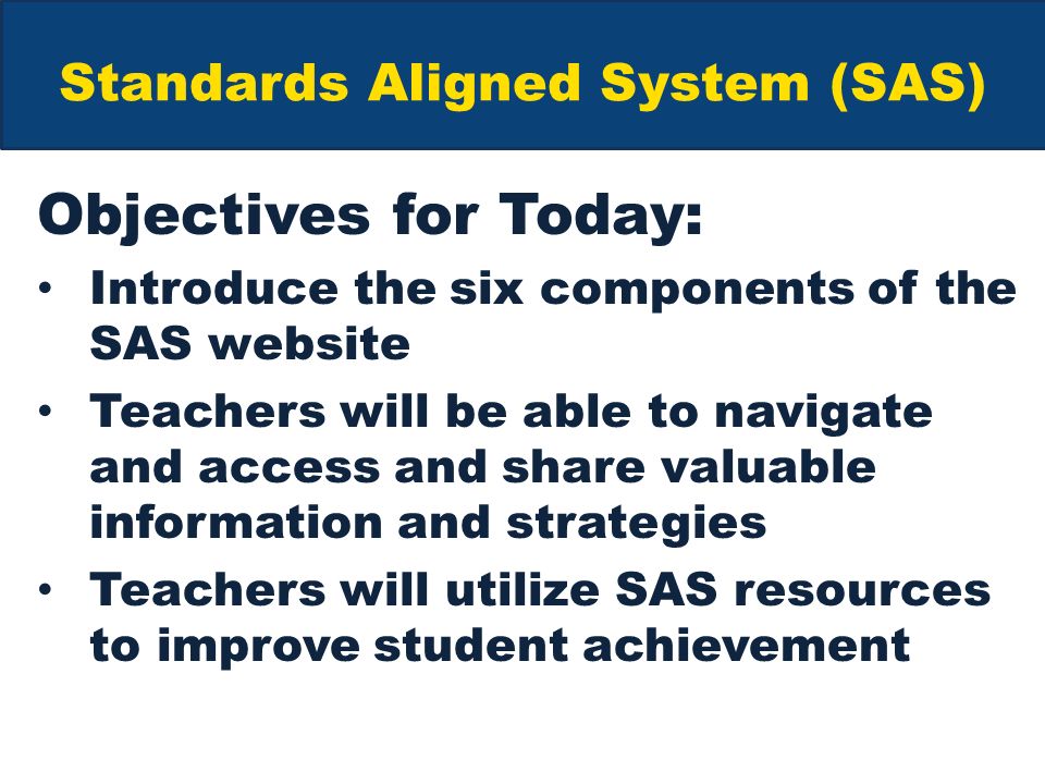 Standards Aligned System (SAS) Objectives for Today: Introduce the six components of the SAS website Teachers will be able to navigate and access and share valuable information and strategies Teachers will utilize SAS resources to improve student achievement