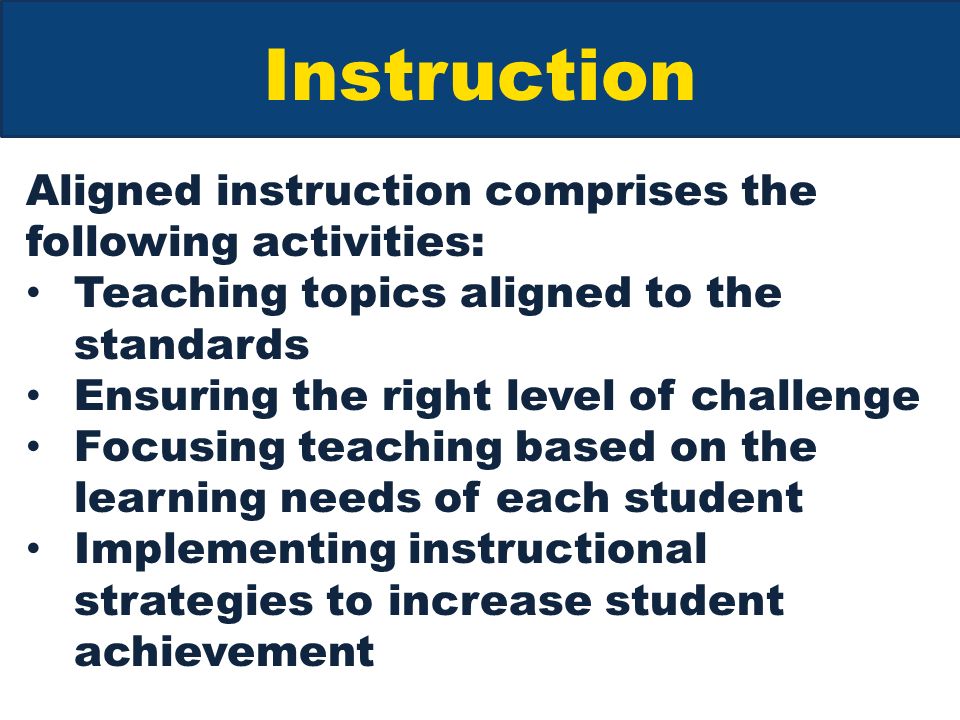Instruction Aligned instruction comprises the following activities: Teaching topics aligned to the standards Ensuring the right level of challenge Focusing teaching based on the learning needs of each student Implementing instructional strategies to increase student achievement