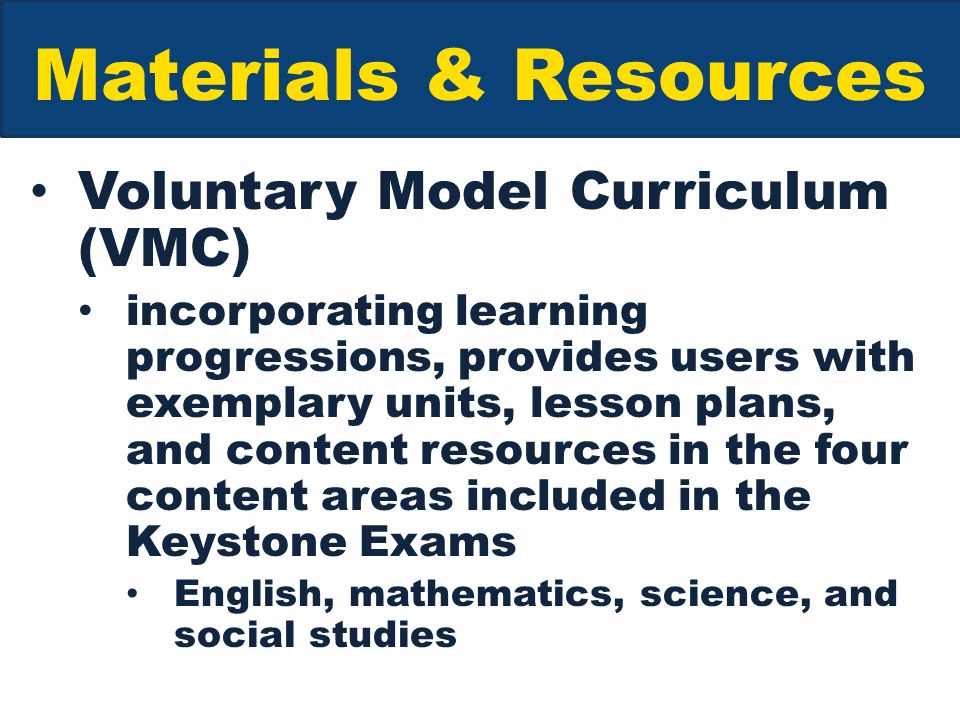 Materials & Resources Voluntary Model Curriculum (VMC) incorporating learning progressions, provides users with exemplary units, lesson plans, and content resources in the four content areas included in the Keystone Exams English, mathematics, science, and social studies