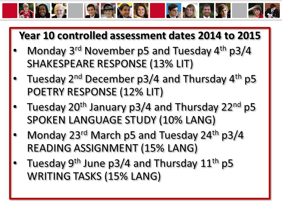 Year 10 controlled assessment dates 2014 to 2015 Monday 3 rd November p5 and Tuesday 4 th p3/4 SHAKESPEARE RESPONSE (13% LIT) Tuesday 2 nd December p3/4 and Thursday 4 th p5 POETRY RESPONSE (12% LIT) Tuesday 20 th January p3/4 and Thursday 22 nd p5 SPOKEN LANGUAGE STUDY (10% LANG) Monday 23 rd March p5 and Tuesday 24 th p3/4 READING ASSIGNMENT (15% LANG) Tuesday 9 th June p3/4 and Thursday 11 th p5 WRITING TASKS (15% LANG) Year 10 controlled assessment dates 2014 to 2015 Monday 3 rd November p5 and Tuesday 4 th p3/4 SHAKESPEARE RESPONSE (13% LIT) Tuesday 2 nd December p3/4 and Thursday 4 th p5 POETRY RESPONSE (12% LIT) Tuesday 20 th January p3/4 and Thursday 22 nd p5 SPOKEN LANGUAGE STUDY (10% LANG) Monday 23 rd March p5 and Tuesday 24 th p3/4 READING ASSIGNMENT (15% LANG) Tuesday 9 th June p3/4 and Thursday 11 th p5 WRITING TASKS (15% LANG)