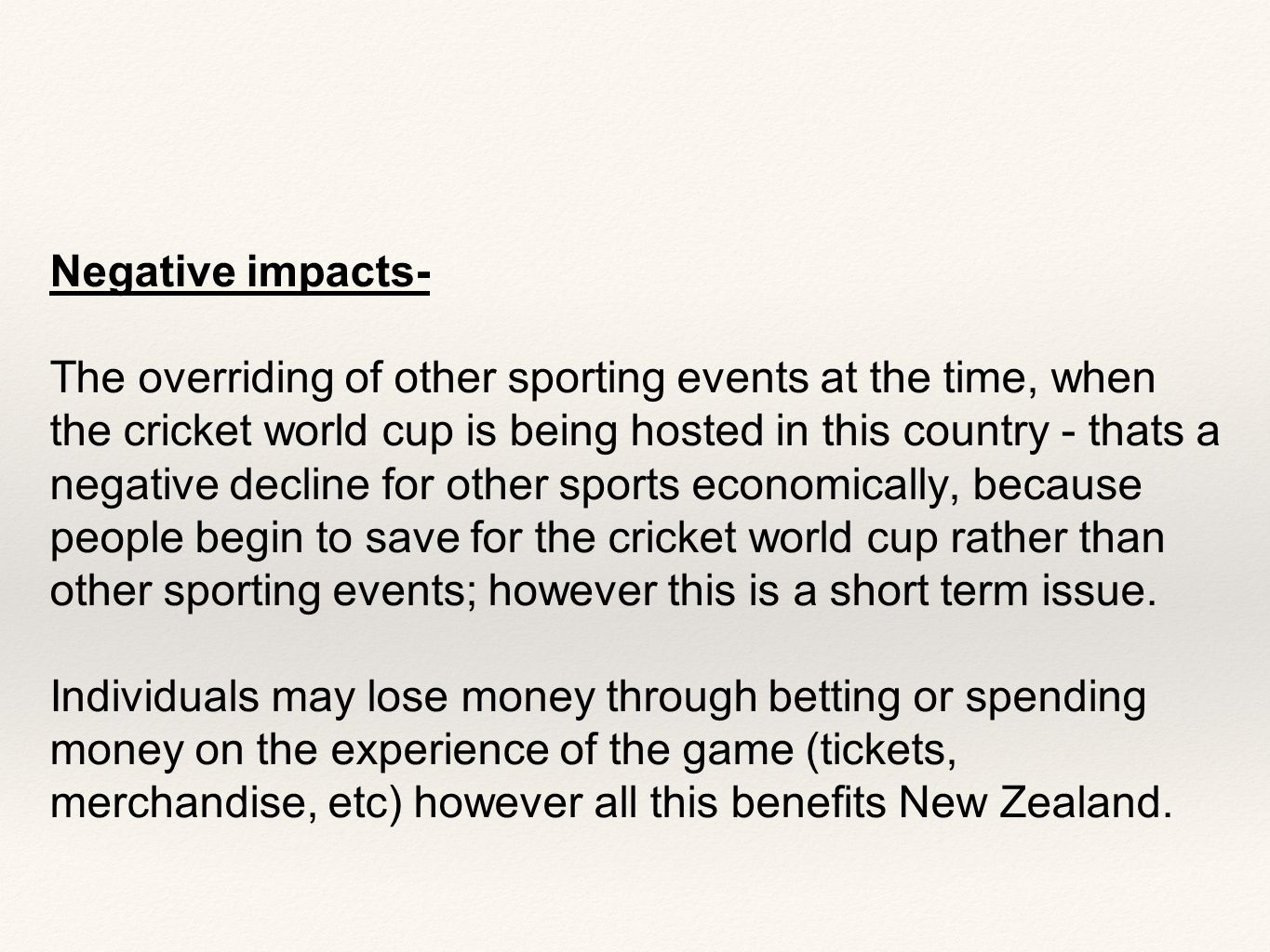Negative impacts- The overriding of other sporting events at the time, when the cricket world cup is being hosted in this country - thats a negative decline for other sports economically, because people begin to save for the cricket world cup rather than other sporting events; however this is a short term issue.