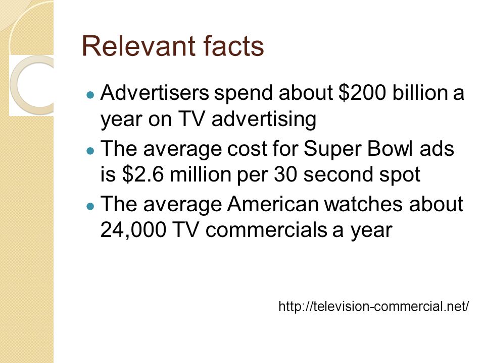 Relevant facts ● Advertisers spend about $200 billion a year on TV advertising ● The average cost for Super Bowl ads is $2.6 million per 30 second spot ● The average American watches about 24,000 TV commercials a year