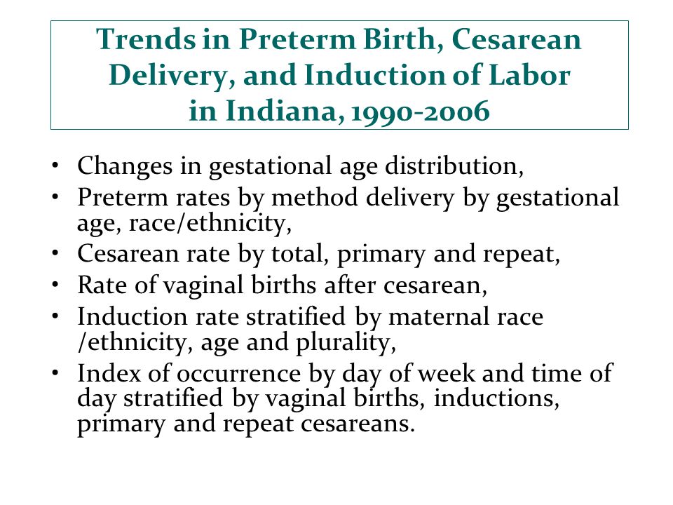 Trends in Preterm Birth, Cesarean Delivery, and Induction of Labor in Indiana, Changes in gestational age distribution, Preterm rates by method delivery by gestational age, race/ethnicity, Cesarean rate by total, primary and repeat, Rate of vaginal births after cesarean, Induction rate stratified by maternal race /ethnicity, age and plurality, Index of occurrence by day of week and time of day stratified by vaginal births, inductions, primary and repeat cesareans.