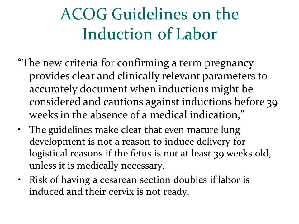 ACOG Guidelines on the Induction of Labor The new criteria for confirming a term pregnancy provides clear and clinically relevant parameters to accurately document when inductions might be considered and cautions against inductions before 39 weeks in the absence of a medical indication, The guidelines make clear that even mature lung development is not a reason to induce delivery for logistical reasons if the fetus is not at least 39 weeks old, unless it is medically necessary.