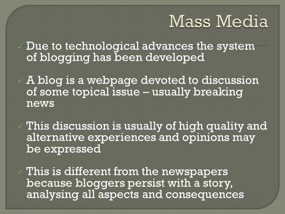 Due to technological advances the system of blogging has been developed A blog is a webpage devoted to discussion of some topical issue – usually breaking news This discussion is usually of high quality and alternative experiences and opinions may be expressed This is different from the newspapers because bloggers persist with a story, analysing all aspects and consequences