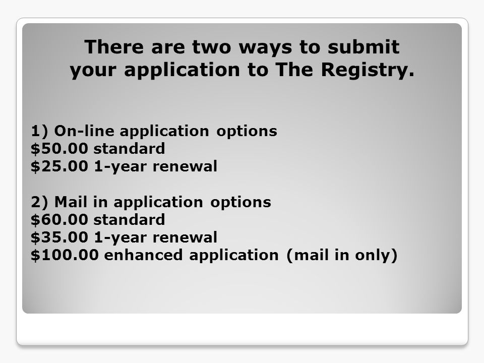 1) On-line application options $50.00 standard $ year renewal 2) Mail in application options $60.00 standard $ year renewal $ enhanced application (mail in only) There are two ways to submit your application to The Registry.