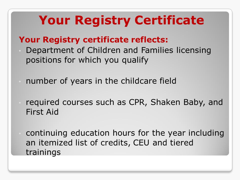 Your Registry Certificate Your Registry certificate reflects: Department of Children and Families licensing positions for which you qualify number of years in the childcare field required courses such as CPR, Shaken Baby, and First Aid continuing education hours for the year including an itemized list of credits, CEU and tiered trainings