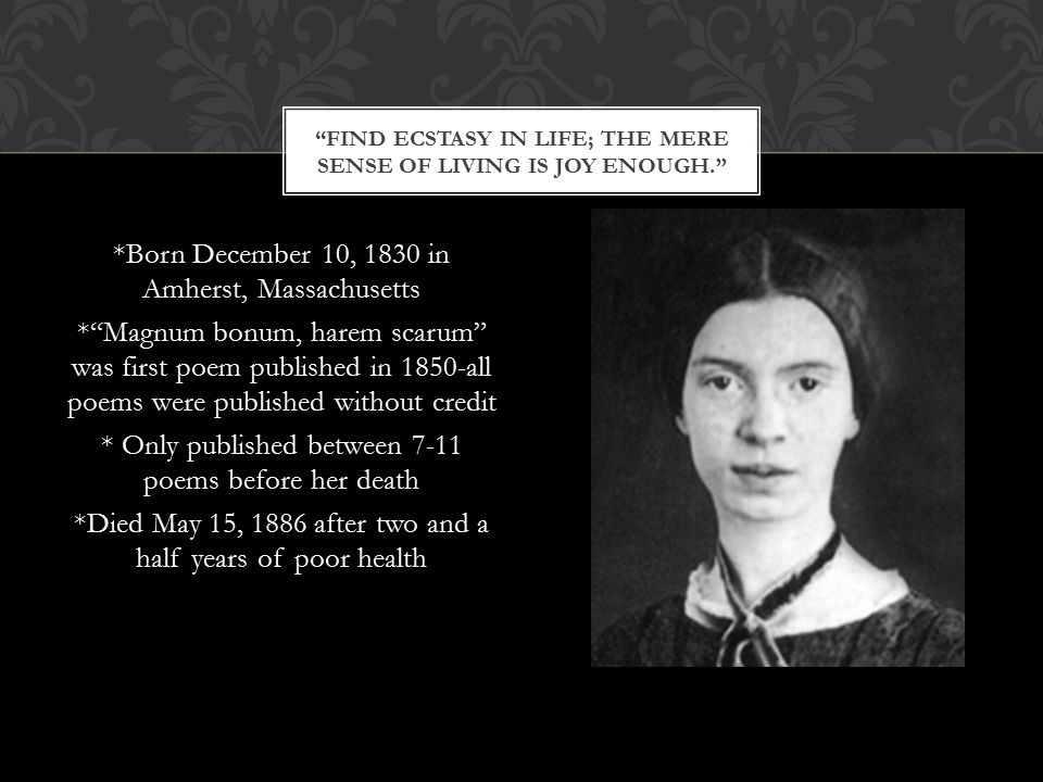 *Born December 10, 1830 in Amherst, Massachusetts * Magnum bonum, harem scarum was first poem published in 1850-all poems were published without credit * Only published between 7-11 poems before her death *Died May 15, 1886 after two and a half years of poor health FIND ECSTASY IN LIFE; THE MERE SENSE OF LIVING IS JOY ENOUGH.