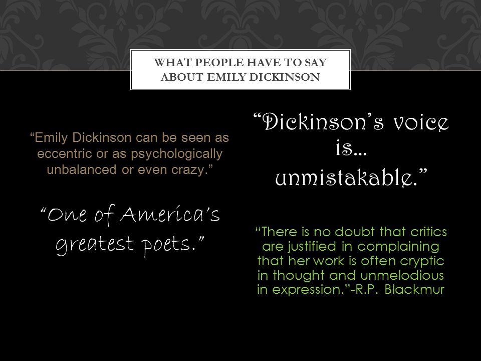Emily Dickinson can be seen as eccentric or as psychologically unbalanced or even crazy. One of America’s greatest poets. Dickinson’s voice is… unmistakable. There is no doubt that critics are justified in complaining that her work is often cryptic in thought and unmelodious in expression. -R.P.