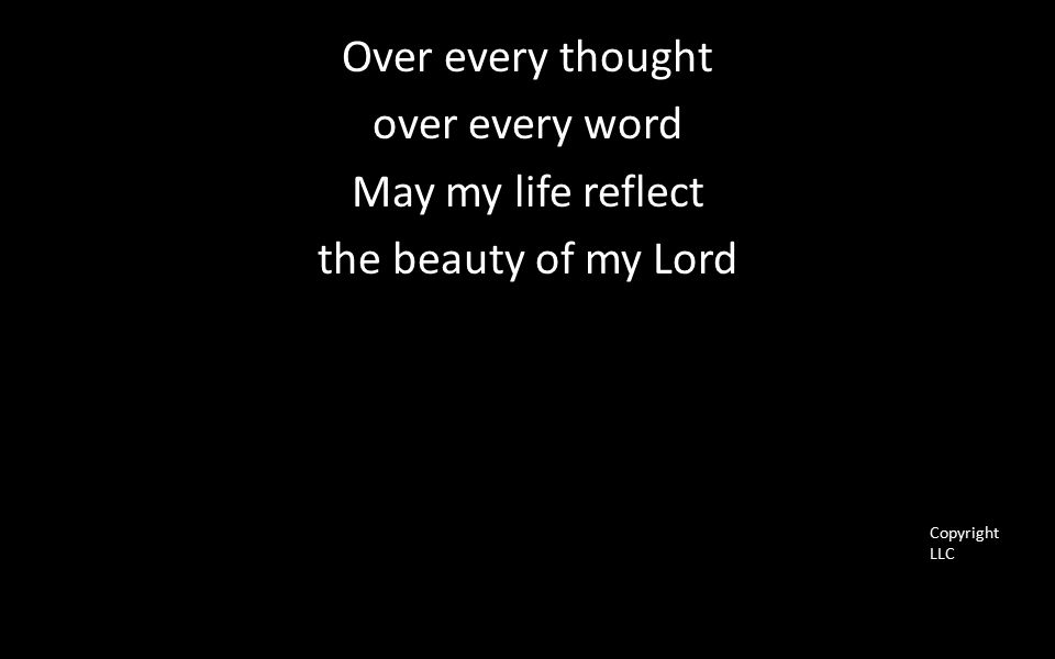 Over every thought over every word May my life reflect the beauty of my Lord Copyright LLC