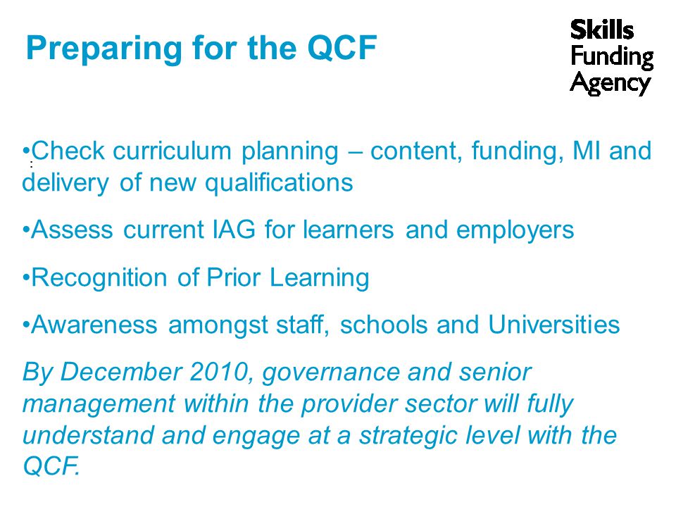 Preparing for the QCF : Check curriculum planning – content, funding, MI and delivery of new qualifications Assess current IAG for learners and employers Recognition of Prior Learning Awareness amongst staff, schools and Universities By December 2010, governance and senior management within the provider sector will fully understand and engage at a strategic level with the QCF.