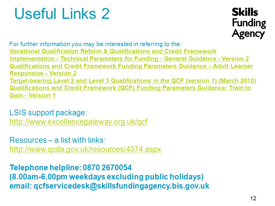 12 Useful Links 2 For further information you may be interested in referring to the: Vocational Qualification Reform & Qualifications and Credit Framework Implementation - Technical Parameters for Funding - General Guidance - Version 2 Qualifications and Credit Framework Funding Parameters Guidance – Adult Learner Responsive - Version 2 Target-bearing Level 2 and Level 3 Qualifications in the QCF (version 1) (March 2010) Qualifications and Credit Framework (QCF) Funding Parameters Guidance: Train to Gain - Version 1 LSIS support package:   Resources – a list with links:   Telephone helpline: (8.00am-6.00pm weekdays excluding public holidays)