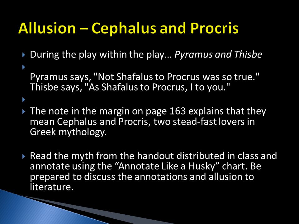  During the play within the play… Pyramus and Thisbe  Pyramus says, Not Shafalus to Procrus was so true. Thisbe says, As Shafalus to Procrus, I to you.   The note in the margin on page 163 explains that they mean Cephalus and Procris, two stead-fast lovers in Greek mythology.