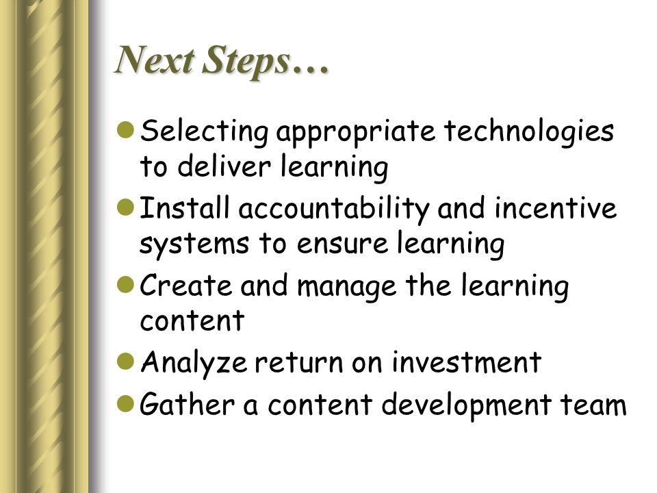 Next Steps… Selecting appropriate technologies to deliver learning Install accountability and incentive systems to ensure learning Create and manage the learning content Analyze return on investment Gather a content development team
