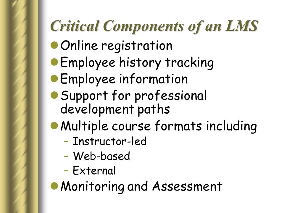 Critical Components of an LMS Online registration Employee history tracking Employee information Support for professional development paths Multiple course formats including – Instructor-led – Web-based – External Monitoring and Assessment