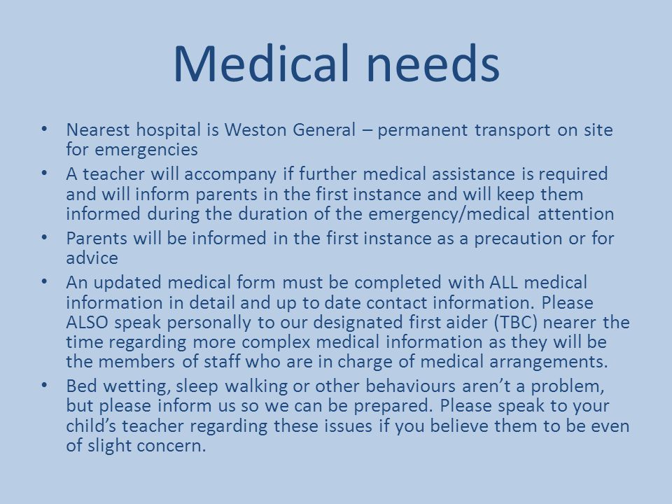 Medical needs Nearest hospital is Weston General – permanent transport on site for emergencies A teacher will accompany if further medical assistance is required and will inform parents in the first instance and will keep them informed during the duration of the emergency/medical attention Parents will be informed in the first instance as a precaution or for advice An updated medical form must be completed with ALL medical information in detail and up to date contact information.