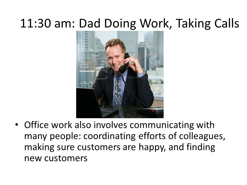11:30 am: Dad Doing Work, Taking Calls Office work also involves communicating with many people: coordinating efforts of colleagues, making sure customers are happy, and finding new customers