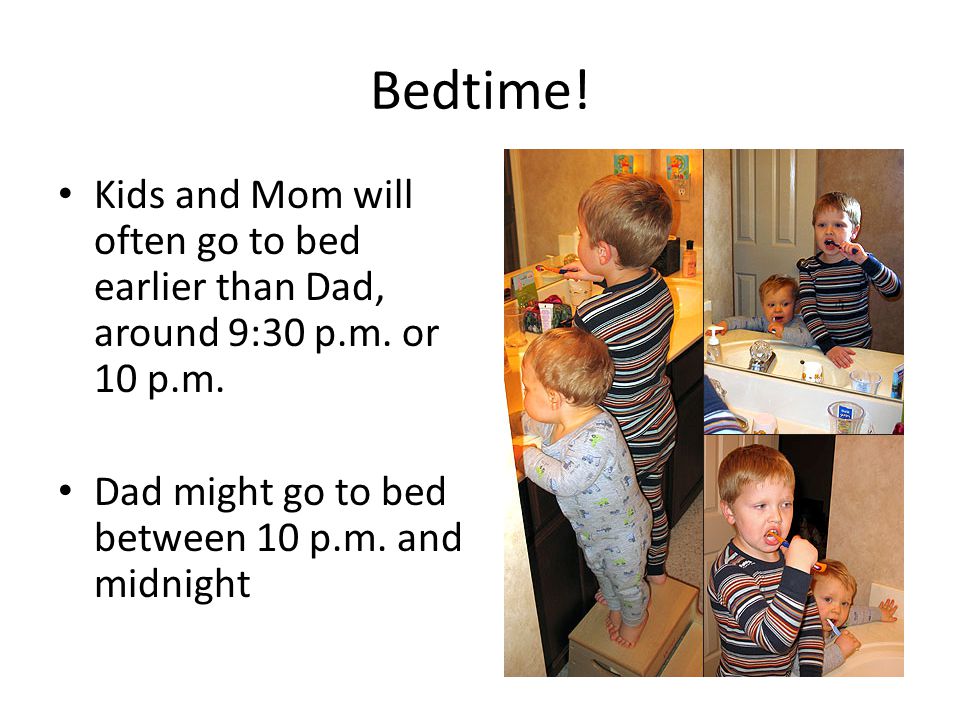 Bedtime. Kids and Mom will often go to bed earlier than Dad, around 9:30 p.m.