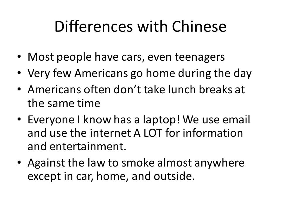 Differences with Chinese Most people have cars, even teenagers Very few Americans go home during the day Americans often don’t take lunch breaks at the same time Everyone I know has a laptop.