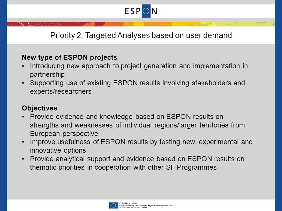 Priority 2: Targeted Analyses based on user demand New type of ESPON projects Introducing new approach to project generation and implementation in partnership Supporting use of existing ESPON results involving stakeholders and experts/researchers Objectives Provide evidence and knowledge based on ESPON results on strengths and weaknesses of individual regions/larger territories from European perspective Improve usefulness of ESPON results by testing new, experimental and innovative options Provide analytical support and evidence based on ESPON results on thematic priorities in cooperation with other SF Programmes