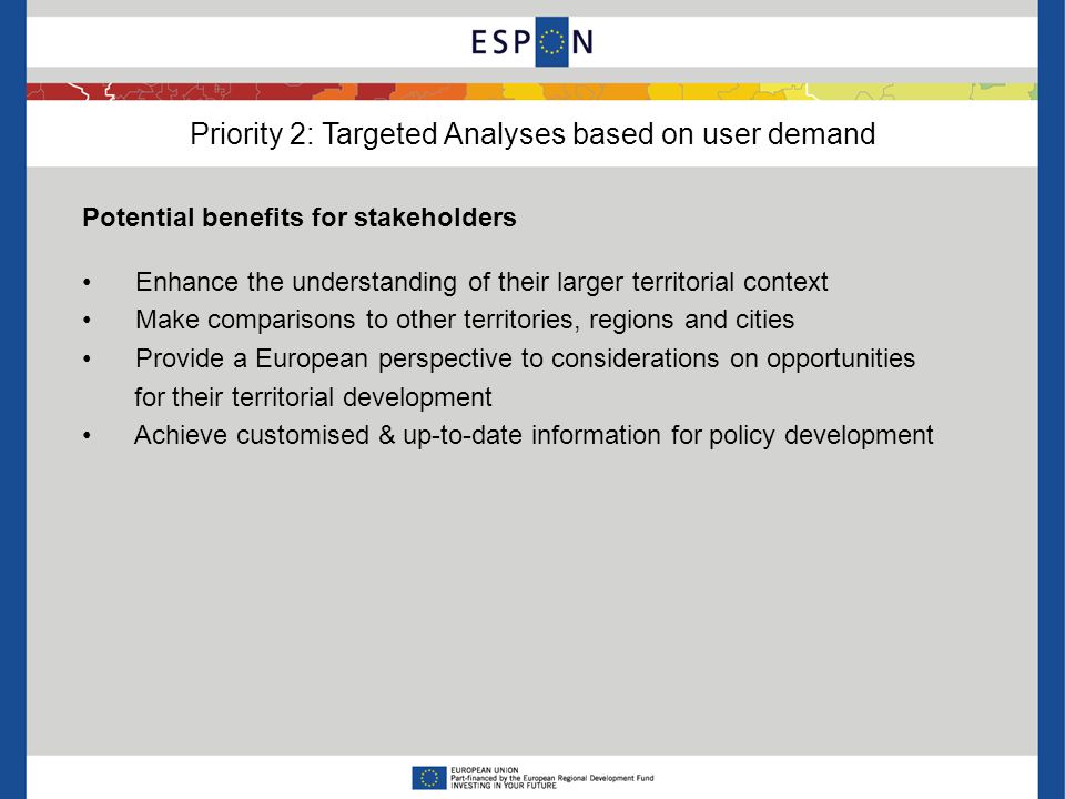 Priority 2: Targeted Analyses based on user demand Potential benefits for stakeholders Enhance the understanding of their larger territorial context Make comparisons to other territories, regions and cities Provide a European perspective to considerations on opportunities for their territorial development Achieve customised & up-to-date information for policy development