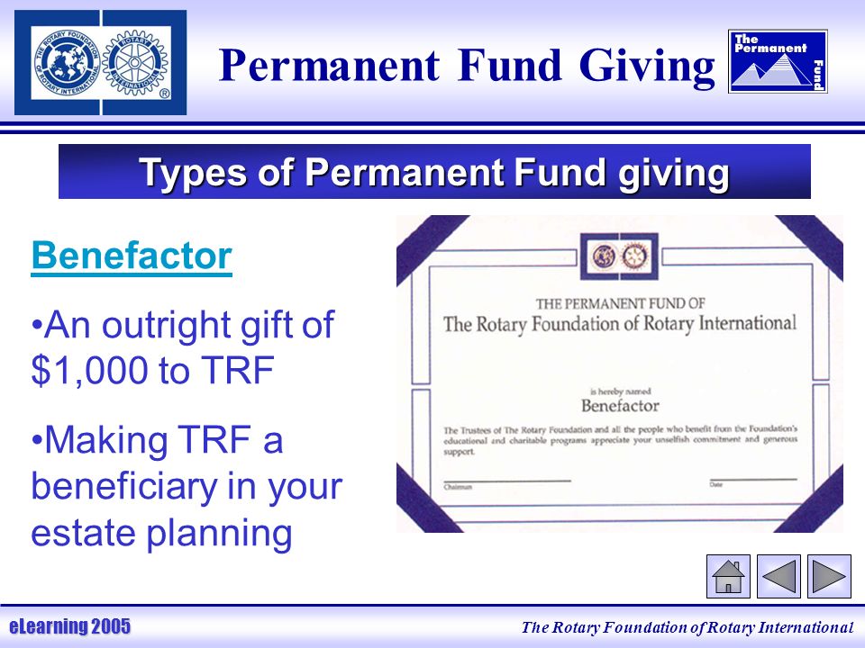 The Rotary Foundation of Rotary International eLearning 2005 Permanent Fund Giving Types of Permanent Fund giving Benefactor An outright gift of $1,000 to TRF Making TRF a beneficiary in your estate planning
