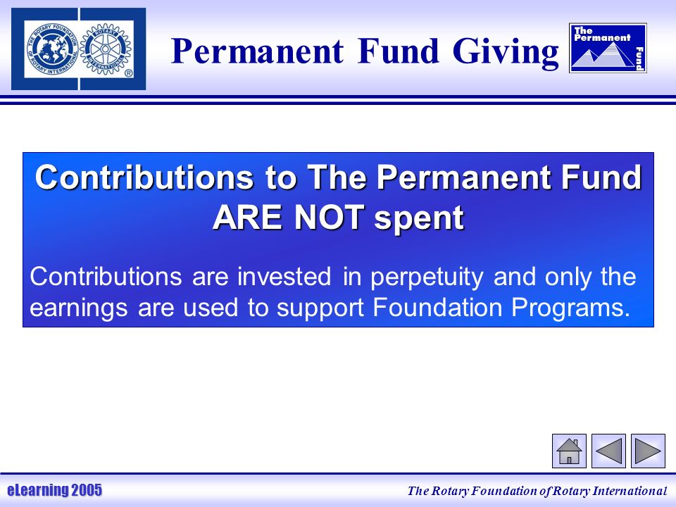 The Rotary Foundation of Rotary International eLearning 2005 Permanent Fund Giving Contributions to The Permanent Fund ARE NOT spent Contributions are invested in perpetuity and only the earnings are used to support Foundation Programs.