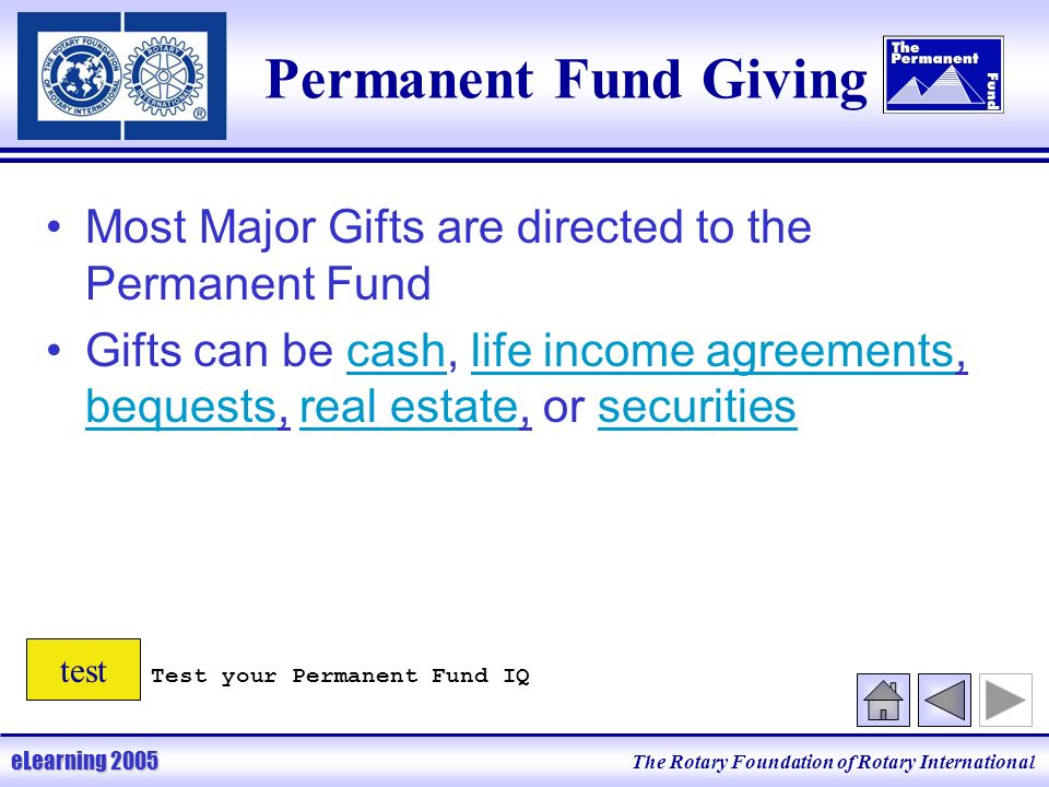 The Rotary Foundation of Rotary International eLearning 2005 Permanent Fund Giving Most Major Gifts are directed to the Permanent Fund Gifts can be cash, life income agreements, bequests, real estate, or securities Test your Permanent Fund IQ test