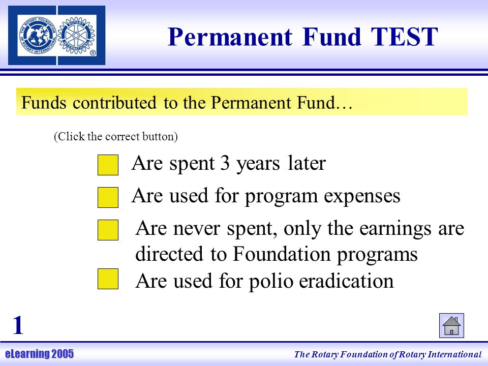 The Rotary Foundation of Rotary International eLearning 2005 Permanent Fund TEST Funds contributed to the Permanent Fund… Are spent 3 years later Are used for program expenses Are never spent, only the earnings are directed to Foundation programs Are used for polio eradication (Click the correct button) 1