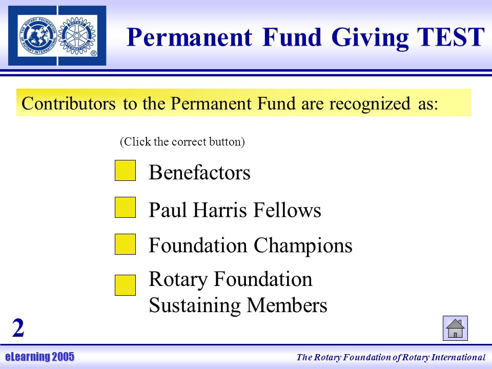 The Rotary Foundation of Rotary International eLearning 2005 Permanent Fund Giving TEST Contributors to the Permanent Fund are recognized as: Benefactors Paul Harris Fellows Foundation Champions Rotary Foundation Sustaining Members (Click the correct button) 2