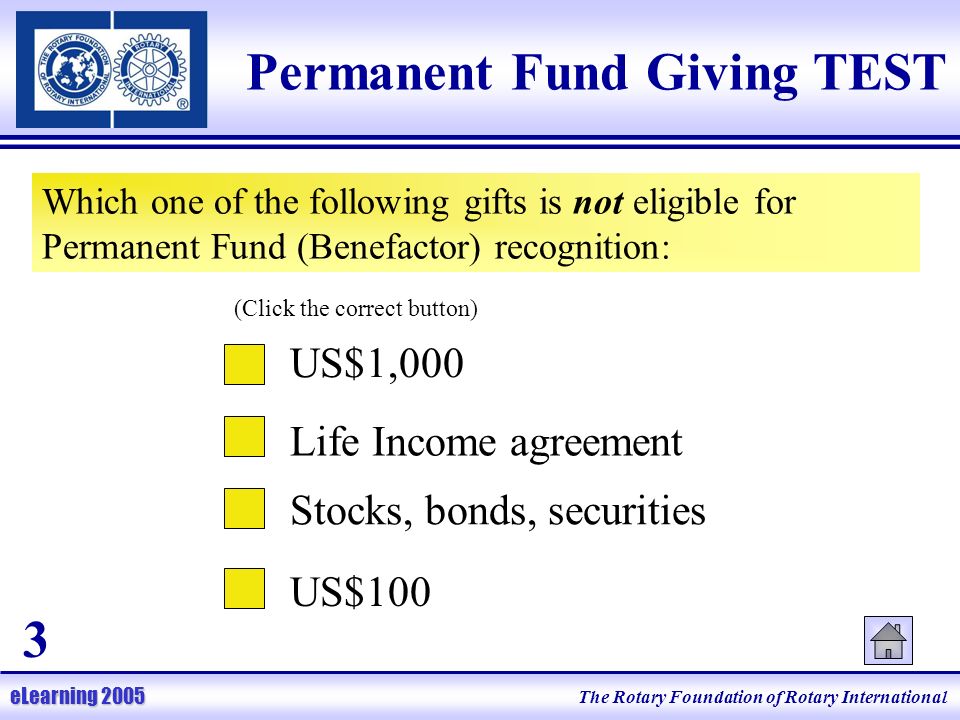 The Rotary Foundation of Rotary International eLearning 2005 Permanent Fund Giving TEST Which one of the following gifts is not eligible for Permanent Fund (Benefactor) recognition: Life Income agreement Stocks, bonds, securities US$100 (Click the correct button) US$1,000 3