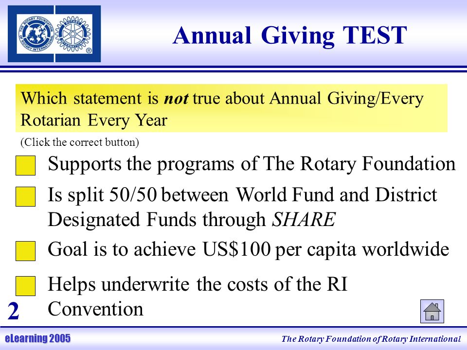 The Rotary Foundation of Rotary International eLearning 2005 Annual Giving TEST Which statement is not true about Annual Giving/Every Rotarian Every Year (Click the correct button) Helps underwrite the costs of the RI Convention Supports the programs of The Rotary Foundation Is split 50/50 between World Fund and District Designated Funds through SHARE Goal is to achieve US$100 per capita worldwide 2