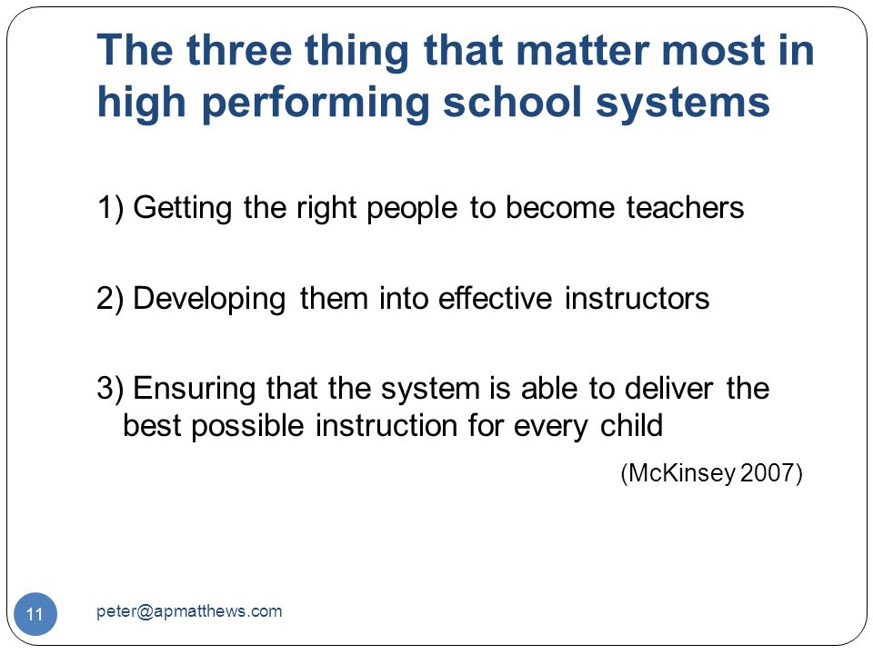 The three thing that matter most in high performing school systems 11 1) Getting the right people to become teachers 2) Developing them into effective instructors 3) Ensuring that the system is able to deliver the best possible instruction for every child (McKinsey 2007)