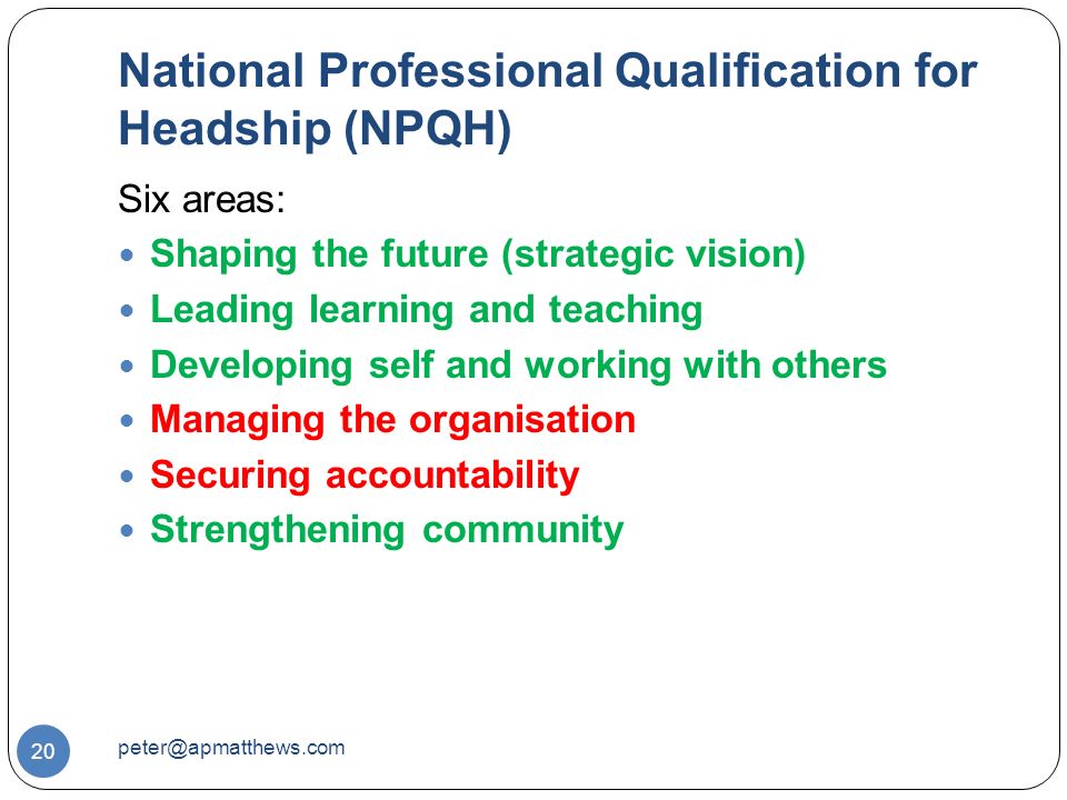 National Professional Qualification for Headship (NPQH) 20 Six areas: Shaping the future (strategic vision) Leading learning and teaching Developing self and working with others Managing the organisation Securing accountability Strengthening community
