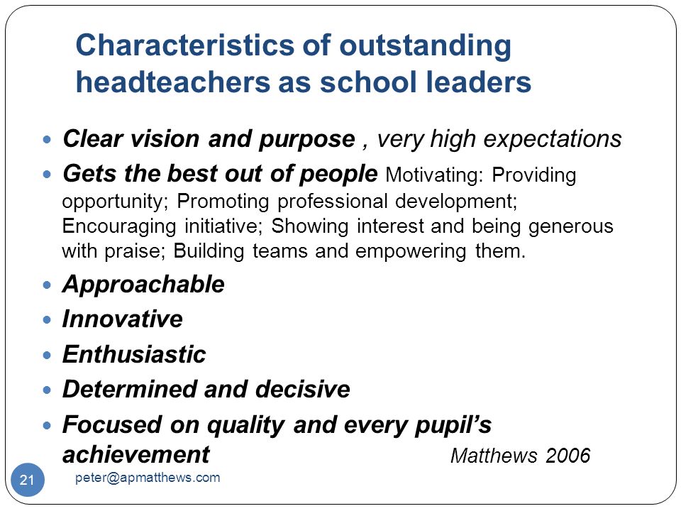 Characteristics of outstanding headteachers as school leaders 21 Clear vision and purpose, very high expectations Gets the best out of people Motivating: Providing opportunity; Promoting professional development; Encouraging initiative; Showing interest and being generous with praise; Building teams and empowering them.