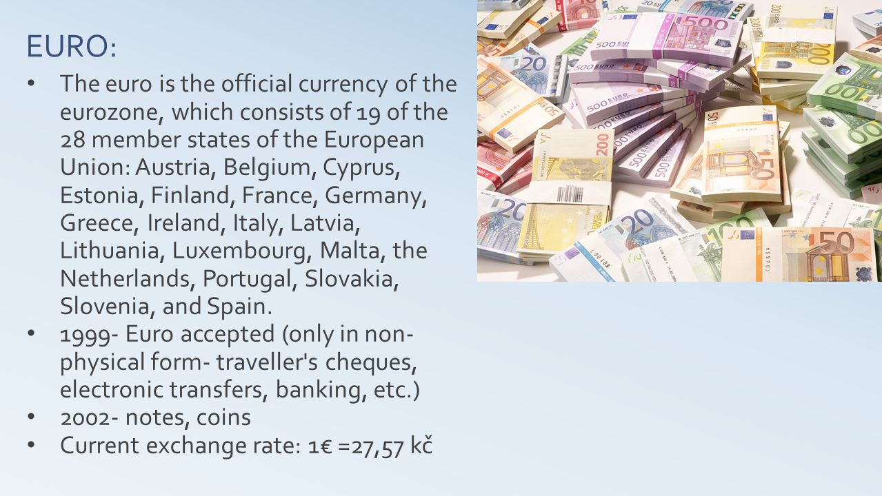 EURO: The euro is the official currency of the eurozone, which consists of 19 of the 28 member states of the European Union: Austria, Belgium, Cyprus, Estonia, Finland, France, Germany, Greece, Ireland, Italy, Latvia, Lithuania, Luxembourg, Malta, the Netherlands, Portugal, Slovakia, Slovenia, and Spain.