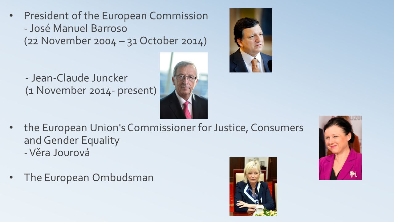 President of the European Commission - José Manuel Barroso (22 November 2004 – 31 October 2014) - Jean-Claude Juncker (1 November present) the European Union s Commissioner for Justice, Consumers and Gender Equality - Věra Jourová The European Ombudsman