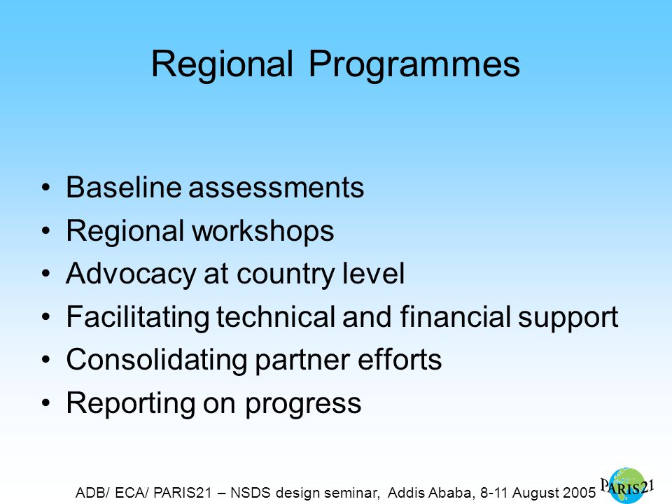 ADB/ ECA/ PARIS21 – NSDS design seminar, Addis Ababa, 8-11 August 2005 Regional Programmes Baseline assessments Regional workshops Advocacy at country level Facilitating technical and financial support Consolidating partner efforts Reporting on progress