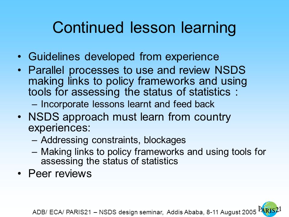ADB/ ECA/ PARIS21 – NSDS design seminar, Addis Ababa, 8-11 August 2005 Continued lesson learning Guidelines developed from experience Parallel processes to use and review NSDS making links to policy frameworks and using tools for assessing the status of statistics : –Incorporate lessons learnt and feed back NSDS approach must learn from country experiences: –Addressing constraints, blockages –Making links to policy frameworks and using tools for assessing the status of statistics Peer reviews