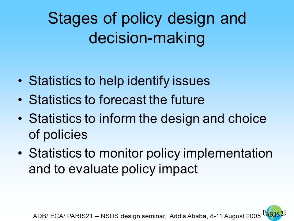 ADB/ ECA/ PARIS21 – NSDS design seminar, Addis Ababa, 8-11 August 2005 Stages of policy design and decision-making Statistics to help identify issues Statistics to forecast the future Statistics to inform the design and choice of policies Statistics to monitor policy implementation and to evaluate policy impact