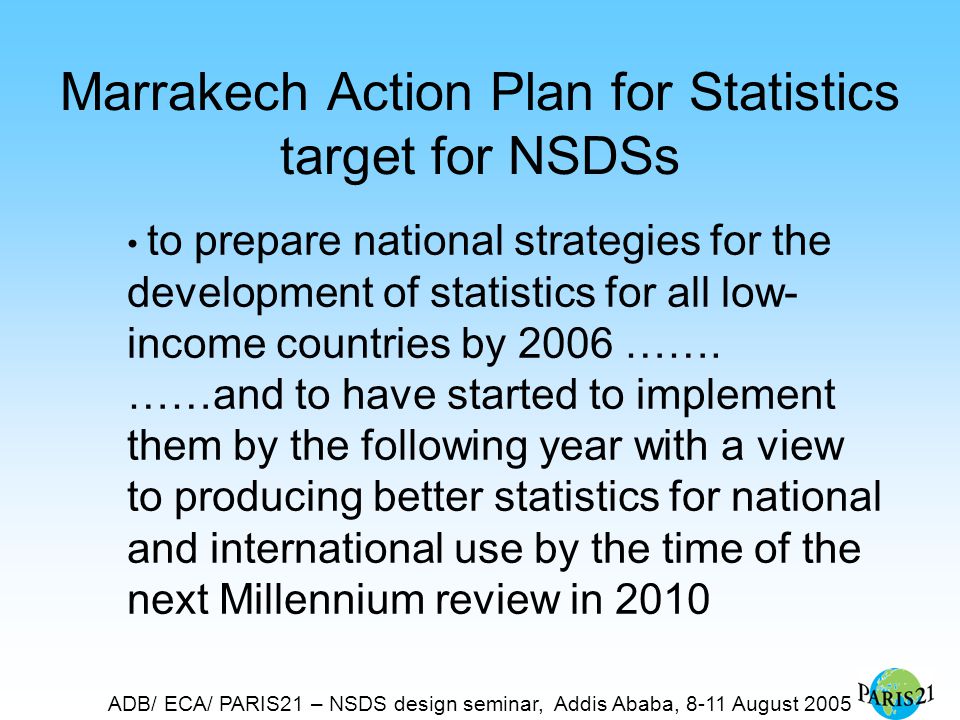 ADB/ ECA/ PARIS21 – NSDS design seminar, Addis Ababa, 8-11 August 2005 Marrakech Action Plan for Statistics target for NSDSs to prepare national strategies for the development of statistics for all low- income countries by 2006 …….