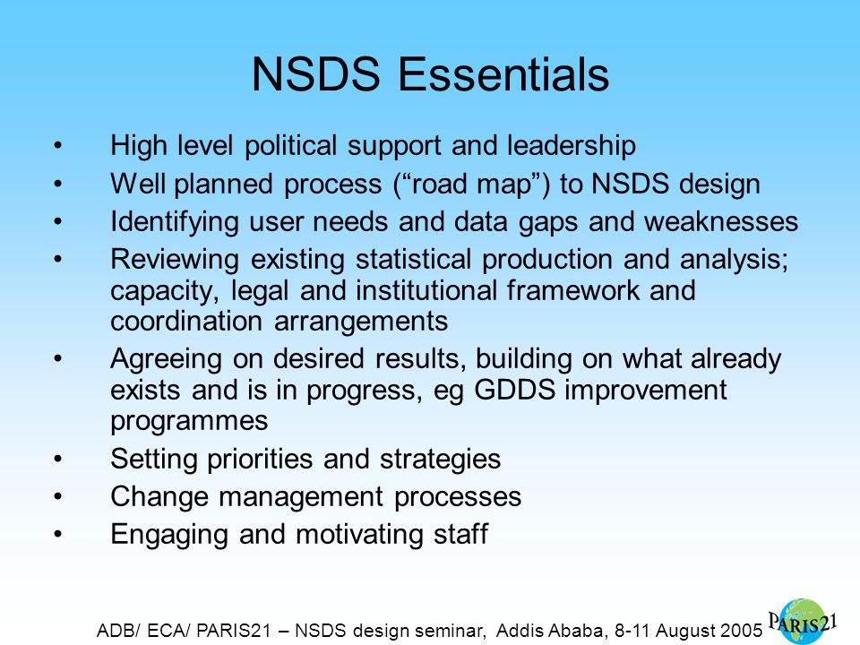 ADB/ ECA/ PARIS21 – NSDS design seminar, Addis Ababa, 8-11 August 2005 NSDS Essentials High level political support and leadership Well planned process ( road map ) to NSDS design Identifying user needs and data gaps and weaknesses Reviewing existing statistical production and analysis; capacity, legal and institutional framework and coordination arrangements Agreeing on desired results, building on what already exists and is in progress, eg GDDS improvement programmes Setting priorities and strategies Change management processes Engaging and motivating staff